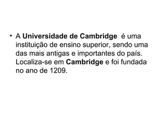 A  Universidade de Cambridge   é uma instituição de ensino superior, sendo uma das mais antigas e importantes do país. Localiza-se em  Cambridge  e foi fundada no ano de 1209. 