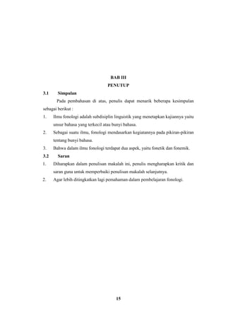 15
BAB III
PENUTUP
3.1 Simpulan
Pada pembahasan di atas, penulis dapat menarik beberapa kesimpulan
sebagai berikut :
1. Ilmu fonologi adalah subdisiplin linguistik yang menetapkan kajiannya yaitu
unsur bahasa yang terkecil atau bunyi bahasa.
2. Sebagai suatu ilmu, fonologi mendasarkan kegiatannya pada pikiran-pikiran
tentang bunyi bahasa.
3. Bahwa dalam ilmu fonologi terdapat dua aspek, yaitu fonetik dan fonemik.
3.2 Saran
1. Diharapkan dalam penulisan makalah ini, penulis mengharapkan kritik dan
saran guna untuk memperbaiki penulisan makalah selanjutnya.
2. Agar lebih ditingkatkan lagi pemahaman dalam pembelajaran fonologi.
 