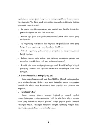8
dapat diterima dengan jelas oleh pembaca maka paragraf harus tersusun secara
logis-sistematis. Alat Bantu untuk menciptakan susunan logis-sistematis itu ialah
unsur-unsur paragraf seperti :
1. Ide pokok yaitu ide pembicaraan atau masalah yang bersifat abstrak. Ide
pokok bisaanya berupa kata, frase atau klausa.
2. Kalimat topik yaitu perwujudan pernyataan ide pokok dalam bentuk yang
masih abstrak.
3. Ide pengembang yaitu rincian atau penjelasan ide pokok dalam bentuk yang
kongkret. Ide pengembang berupa kata, frase, atau klausa.
4. Kalimat pengembang yaitu perwujudan pernyataan ide pengembang dalam
bentuk kongkret.
5. Kalimat penegas yaitu kalimat yang berfungsi menegaskan dengan cara
mengulang bentuk kalimat topik pada bagian akhir paragraf.
6. Transisi yaitu mata rantai penghubung paragraf. Transisi berfungsi sebagai
penunjang koherensi atau kepaduan antarkalimat, antarparagraf dalam suatu
karangan.
2.4 Syarat Pembentukan Paragraf yang Baik
Suatu paragraf akan menjadi ideal dan efektif bila dibentuk berdasarkan dua
syarat pembentukannya. Kedua syarat yang diperlukan dalam pembentukan
paragraf yaitu adanya unsur kesatuan dan unsur koherensi atau kepaduan atau
penyatuan.
1. Kesatuan (Kohesi)
Syarat pertama, adanya kesatuan. Maksudnya, paragraf tersebut
memperlihatkan satu kesatuan yang utuh. Untuk itu, diperlukan adanya gagasan
pokok yang merupakan pengikat paragraf. Tanpa gagasan pokok, paragraf
kehilangan perekat, kehilangan pemersatu. Paragraf cenderung menjadi tidak
menentu ujung pangkalnya, kesatuan tak berwujud.
 