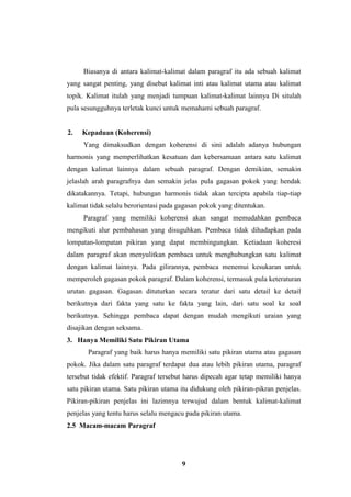 9
Biasanya di antara kalimat-kalimat dalam paragraf itu ada sebuah kalimat
yang sangat penting, yang disebut kalimat inti atau kalimat utama atau kalimat
topik. Kalimat itulah yang menjadi tumpuan kalimat-kalimat lainnya Di situlah
pula sesungguhnya terletak kunci untuk memahami sebuah paragraf.
2. Kepaduan (Koherensi)
Yang dimaksudkan dengan koherensi di sini adalah adanya hubungan
harmonis yang memperlihatkan kesatuan dan kebersamaan antara satu kalimat
dengan kalimat lainnya dalam sebuah paragraf. Dengan demikian, semakin
jelaslah arah paragrafnya dan semakin jelas pula gagasan pokok yang hendak
dikatakannya. Tetapi, hubungan harmonis tidak akan tercipta apabila tiap-tiap
kalimat tidak selalu berorientasi pada gagasan pokok yang ditentukan.
Paragraf yang memiliki koherensi akan sangat memudahkan pembaca
mengikuti alur pembahasan yang disuguhkan. Pembaca tidak dihadapkan pada
lompatan-lompatan pikiran yang dapat membingungkan. Ketiadaan koheresi
dalam paragraf akan menyulitkan pembaca untuk menghubungkan satu kalimat
dengan kalimat lainnya. Pada gilirannya, pembaca menemui kesukaran untuk
memperoleh gagasan pokok paragraf. Dalam koherensi, termasuk pula keteraturan
urutan gagasan. Gagasan dituturkan secara teratur dari satu detail ke detail
berikutnya dari fakta yang satu ke fakta yang lain, dari satu soal ke soal
berikutnya. Sehingga pembaca dapat dengan mudah mengikuti uraian yang
disajikan dengan seksama.
3. Hanya Memiliki Satu Pikiran Utama
Paragraf yang baik harus hanya memiliki satu pikiran utama atau gagasan
pokok. Jika dalam satu paragraf terdapat dua atau lebih pikiran utama, paragraf
tersebut tidak efektif. Paragraf tersebut harus dipecah agar tetap memiliki hanya
satu pikiran utama. Satu pikiran utama itu didukung oleh pikiran-pikran penjelas.
Pikiran-pikiran penjelas ini lazimnya terwujud dalam bentuk kalimat-kalimat
penjelas yang tentu harus selalu mengacu pada pikiran utama.
2.5 Macam-macam Paragraf
 