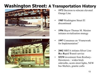 Washington Street: A Transportation History
                       •   1972 Decision to relocate elevated
                           Orange Line

                       •   1985 Washington Street El
                           discontinued

                       •   1996 Mayor Thomas M. Menino
                           initiates revitalization strategy

                       •   1997 Consensus on “Framework
                           for Implementation”

                       •   2002 MBTA initiates Silver Line
                           Bus Rapid Transit service
                       •   $52M investment from Roxbury-
                           Downtown. : widen brick
                           sidewalks, acorn street lights, NEW
                           bus Shelters, granite curbs

                                                         13
 