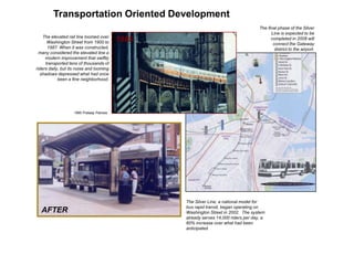 New Transportation Oriented Development
                                                                                            The final phase of the Silver
                                                                                                  Line is expected to be
          The elevated rail line loomed over
            Washington Street from 1900 to       1985                                             completed in 2008 will
                                                                                                   connect the Gateway
            1987. When it was constructed,                                                          district to the airport.
        many considered the elevated line a
           modern improvement that swiftly
           transported tens of thousands of
      riders daily, but its noise and looming
        shadows depressed what had once
                  been a fine neighborhood.




                          1985 Prataap Patrose




                                                        The Silver Line, a national model for
                                                        bus rapid transit, began operating on
        AFTER                                           Washington Street in 2002. The system
                                                        already serves 14,000 riders per day, a
                                                        60% increase over what had been
TOD




                                                        anticipated.
 