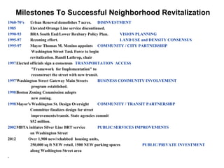 Milestones To Successful Neighborhood Revitalization
1960-70’s   Urban Renewal demolishes 7 acres.       DISINVESTMENT
1985        Elevated Orange Line service discontinued.
1990-93     BRA South End/Lower Roxbury Policy Plan.          VISION PLANNING
1995-97     Rezoning effort.                                  LAND USE and DENSITY CONSENSUS
1995-97     Mayor Thomas M. Menino appoints COMMUNITY / CITY PARTNERSHIP
             Washington Street Task Force to begin
            revitalization. Randi Lathrop, chair
1997Elected officials sign a consensus TRANSPORTATION ACCESS
             "Framework for Implementation" to
             reconstruct the street with new transit.
1997Washington Street Gateway Main Streets          BUSINESS COMMUNITY INVOLVEMENT
             program established.
1998Boston Zoning Commission adopts
             new zoning.
1998Mayor's Washington St. Design Oversight         COMMUNITY / TRANSIT PARTNERSHIP
            Committee finalizes design for street
             improvements/transit. State agencies commit
            $52 million.
2002MBTA initiates Silver Line BRT service          PUBLIC SERVICES IMPROVEMENTS
            on Washington Street
2012       Over 1,900 new/rehabbed housing units,
            250,000 sq ft NEW retail, 1500 NEW parking spaces           PUBLIC/PRIVATE INVESTMENT
            along Washington Street area
. 16
 