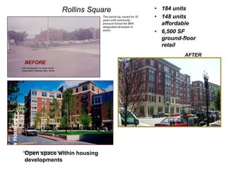 Rollins Square Rollins                  Square                             • 184 units
                                                         This parcel lay vacant for 32
                                                         years until community
                                                                                         • 148 units
                                                         pressure forced the BRA
                                                         designated developer to
                                                                                           affordable
                                                         action.
                                                                                         • 6,500 SF
                                                                                           ground-floor
                                                                                           retail
                                                                                                   AFTER
                BEFORE
              1997 photograph by Garet Wohl,
              Washington Gateway Main Street
New Housing




                Open space within housing
              2003 photograph by Sheila Grove, WGMS



                developments
 