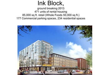 Ink Block,
                 ground breaking 2013
             471 units of rental housing
    85,000 sq ft. retail (Whole Foods 50,000 sq ft.)
177 Commercial parking spaces, 234 residential spaces
 