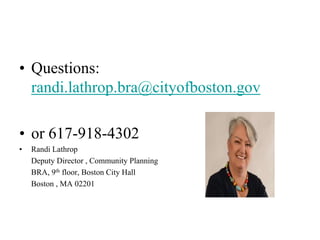 • Questions:
  randi.lathrop.bra@cityofboston.gov

• or 617-918-4302
•   Randi Lathrop
    Deputy Director , Community Planning
    BRA, 9th floor, Boston City Hall
    Boston , MA 02201
 