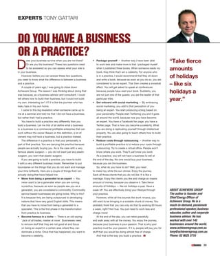 EXPERTS TONY GATTARI



DO YOU HAVE A BUSINESS
OR A PRACTICE?
D                                                                                                                                   “Take fierce
        oes your business survive when you are not there?        •	 Package yourself — Another way I have been able
        Or are you the business? These two questions need           to work less and make more is that I packaged myself
        to be answered so you can assess what your role is
in your business.
                                                                    when I published three books. When someone reads my
                                                                    book, they think that I am a celebrity. For anyone who
                                                                                                                                    amounts
    However, before you can answer these two questions,
you need to know what the difference is between a business
                                                                    is in a practice, I would recommend that they sit down
                                                                    and write a book, because as soon as you do so, you are
                                                                                                                                    of holidays
and a practice.
    A couple of years ago, I was going to close down
                                                                    considered to be an expert. That then creates a snowball
                                                                    effect. You will get asked to speak at conferences
                                                                                                                                    – like six
Achievers Group. The reason I was thinking about doing that
was because, as a business advisor and consultant, I could
                                                                    because people have read your book. Suddenly, you
                                                                    are not just one of the guests; you are the leader of that
                                                                                                                                    holidays a
tell others how to build their business, but I could not build
my own. Interesting isn’t it? It is like the plumber who has
                                                                    particular tribe.
                                                                 •	 Get onboard with social marketing — By embracing
                                                                                                                                    year.”
leaky taps in his own home.                                         social marketing, you add to that perception of you
    I came to this big revelation when someone came up to           being an expert. You start producing a blog based on
me at a seminar and told me that I did not have a business,         your personality. People start Twittering you and it goes
but rather that I had a practice.                                   all around the world, because now you have become
    You have to build a practice very differently than you          an expert. You have a Facebook fan page; you have a
build a business. Let me first of all define what a business        Twitter page. That is how you become a celebrity. What
is: a business is a commercial profitable enterprise that can       you are doing is replicating yourself through intellectual
work without the owner. Based on this definition, a lot of          property. You are also going to teach others how to build
owners may not have a business, but a practice instead.             their practice.
    The difference in a practice is that your personality is     •	 Reduce costs through outsourcing — Another way to
part of that practice. You are carrying the practice because        build a profitable practice is to reduce your costs through
people are actually buying you. As is the case with a very          outsourcing. Try to create a virtual office. People won’t
famous plastic surgeon — you do not want just any plastic           know where you work. They’ll just know you work.
surgeon, you want that plastic surgeon.                             As a practice, you will not have a business to sell at
    If you are going to build a practice, you have to build      the end of the day. No-one would buy your business,
it with a very different business model. Remember to put         because you are the business.
boundaries on the things that you do not want and manage            So, what do you have to do? Well, you need
your time brilliantly. Here are a couple of things that I am     to make hay while the sun shines. Enjoy the journey.
actually doing that have helped me:                              Sack all those clients that you do not like. It is like a
•	 Move from being a generalist to an expert — You               marriage. Enjoy the clients you like and charge an insane
   never want to be a generalist when you are running            amount of money, because you deserve it. Take fierce
   a practice, because as soon as people see you as a            amounts of holidays — like six holidays a year. Have a
   generalist, you are considered a commodity. Commodity         week off. You are effectively living your lifestyle through        ABOUT ACHIEVERS GROUP
   service-based businesses are going broke. Why is this?        your practice.                                                     The author is founder and
   It is because they are being outsourced to developing              However, while all this sounds like work nirvana, you         Chief Energy Officer of
   nations that have very good English skills. This means        still want to be bringing in a sizeable chunk of money. You        Achievers Group. He is a
   that you have to move from being a generalist to a            probably think that you can only do that by working 60 hours       much-in-demand, passionate
   specialist. This is the first phase in the transformation     a week, right? Not true. You just need to work less and            professional speaker, business
   from practice to business.                                    charge more!                                                       educator, author and corporate
•	 Become famous in a niche — There is an old saying:                 At the end of the day, you can retire gracefully              business advisor. He has
   ‘Jack of all trades, master at none’. Businesses need         and walk away with all the money. You enjoy the journey,           worked with over 140
   to remove stuff that they are not good at and focus           because your business is your passion. That is why your            businesses around the world.
   on being an expert in a certain area where they can           practice must be your passion. If it is, people will pay you for   www.achieversgroup.com.au
   dominate a niche. Once that has happened, you want to         stuff that you would be doing almost free of charge.               tony@achieversgroup.com.au
   become a celebrity.                                              And that is the way you build a practice.                       Phone: 02 9025 3716

                                                                                                                                                              55
 