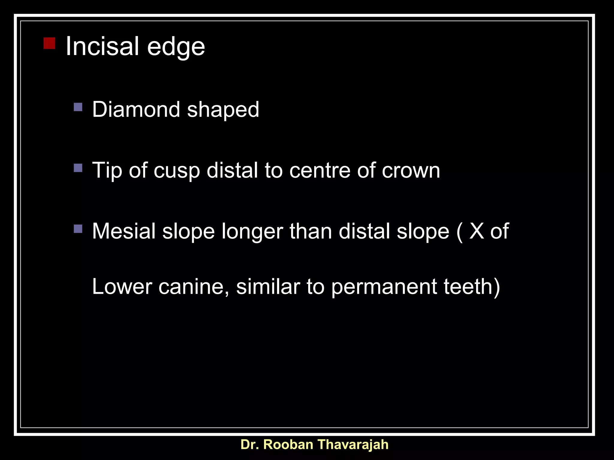 Dr. Rooban Thavarajah
 Incisal edge
 Diamond shaped
 Tip of cusp distal to centre of crown
 Mesial slope longer than distal slope ( X of
Lower canine, similar to permanent teeth)
 
