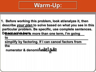 Warm-Up:
1. Before working this problem, look at/analyze it, then
describe your plan to solve based on what you see in this
particular problem. Be specific, use complete sentences.
Do not solve here. more than one term, I’m going
Because there is
___________________________________________
to
_____________________________________________
simplify by factoring. If I can cancel factors from
____________________________________________
the
1. -3n2I + 7n
numerator & denominator, will.
n

 