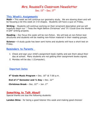 Mrs. Roussell’s Classroom Newsletter
                              Dec. 13th – Dec. 17th

This Week’s Assignments
Math – This week we will continue our geometry study. We are slowing down and will
be focusing a lot this week on 3-D shapes. Students will have a quiz on Friday.

Writing – Students will continue working on their ornament description and we will
hopefully begin our “ ‘Twas the Night Before Christmas” and “If I Could Give the World
A Gift” writing projects.

Reading – Our focus this week will be non-fiction. We will look at non-fiction text
structures and students will be reading non-fiction material in their reading groups.

Science – A study guide has been sent home and students will have a short test on
Friday.

Reminders to Parents
   1. Check and sign your child’s assignment book nightly and ask them about their
      day at school. Many students are not getting their assignment books signed.
   2. Monday will be day 1 (Computer).



   Important Dates

  4th Grade Music Program – Dec. 16th @ 7:00 p.m.

  End of 1st Semester and ½ Day – Dec. 22nd

  Christmas Break – Dec. 22nd – Jan. 2nd



Something to Talk About!
Special thanks are due the following students:

Landon Stine - for being a good listener this week and making good choices!
 