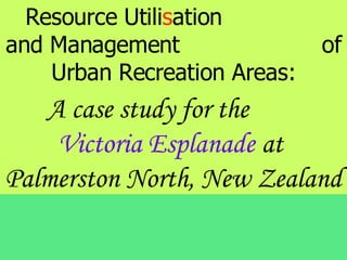 Resource Utilisation
and Management                of
    Urban Recreation Areas:
   A case study for the
    Victoria Esplanade at
Palmerston North, New Zealand