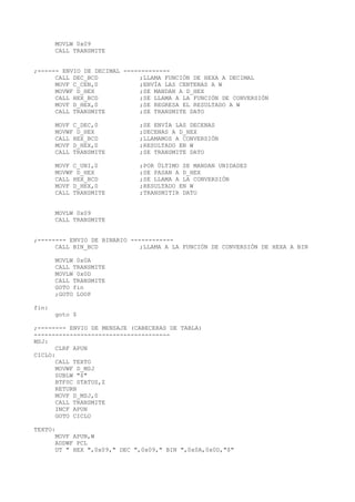 MOVLW 0x09
CALL TRANSMITE
;------ ENVIO DE DECIMAL -------------
CALL DEC_BCD ;LLAMA FUNCIÓN DE HEXA A DECIMAL
MOVF C_CEN,0 ;ENVÍA LAS CENTENAS A W
MOVWF D_HEX ;SE MANDAN A D_HEX
CALL HEX_BCD ;SE LLAMA A LA FUNCIÓN DE CONVERSIÓN
MOVF D_HEX,0 ;SE REGRESA EL RESULTADO A W
CALL TRANSMITE ;SE TRANSMITE DATO
MOVF C_DEC,0 ;SE ENVÍA LAS DECENAS
MOVWF D_HEX ;DECENAS A D_HEX
CALL HEX_BCD ;LLAMAMOS A CONVERSIÓN
MOVF D_HEX,0 ;RESULTADO EN W
CALL TRANSMITE ;SE TRANSMITE DATO
MOVF C_UNI,0 ;POR ÚLTIMO SE MANDAN UNIDADES
MOVWF D_HEX ;SE PASAN A D_HEX
CALL HEX_BCD ;SE LLAMA A LA CONVERSIÓN
MOVF D_HEX,0 ;RESULTADO EN W
CALL TRANSMITE ;TRANSMITIR DATO
MOVLW 0x09
CALL TRANSMITE
;-------- ENVIO DE BINARIO ------------
CALL BIN_BCD ;LLAMA A LA FUNCIÓN DE CONVERSIÓN DE HEXA A BIN
MOVLW 0x0A
CALL TRANSMITE
MOVLW 0x0D
CALL TRANSMITE
GOTO fin
;GOTO LOOP
fin:
goto $
;-------- ENVIO DE MENSAJE (CABECERAS DE TABLA)
--------------------------------------
MSJ:
CLRF APUN
CICLO:
CALL TEXTO
MOVWF D_MSJ
SUBLW "$"
BTFSC STATUS,Z
RETURN
MOVF D_MSJ,0
CALL TRANSMITE
INCF APUN
GOTO CICLO
TEXTO:
MOVF APUN,W
ADDWF PCL
DT " HEX ",0x09," DEC ",0x09," BIN ",0x0A,0x0D,"$"
 