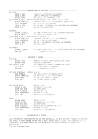 ;---------------- HEXADECIMAL A DECIMAL ----------------------------
DEC_BCD:
CLRF C_DEC ;LIMPIA EL CONTADOR DE DECENAS
CLRF C_CEN ;LIMPIA CONTADOR DE CENTENAS
MOVLW 0x64 ;SE CARGA 100 (CENTENA) A W
R_C:SUBWF C_UNI,1 ;SE "DIVIDE" (RESTA 100) ENTRE 100 AL DATO
BTFSS STATUS,C ;COMPARA CON EL BIT DE ACARREO (NEGATIVO)
GOTO DECENAS ;SI ES 0 SALTA A DECENAS
INCF C_CEN ;SI ES UNO, INCREMENTA EL CONTADOR DE CENTENAS
GOTO R_C ;SE REPITE LA ACCIÓN
DECENAS:
ADDWF C_UNI,1 ;SE SUMA W CON DATO, PARA HACERLO POSITIVO
MOVLW 0x0A ;SE CARGA UNA DECENA A W
R_D:SUBWF C_UNI,1 ;SE "DIVIDE" (RESTA 10)
BTFSS STATUS,C ;COMPARACION CON EL BIT DE ACARREO
GOTO UNIDADES ;SI ES 0 SALTA A UNIDADES
INCF C_DEC ;SI ES 1 INCREMENTA CONTADOR DE DECENAS
GOTO R_D ;REPITE CICLO
UNIDADES:
ADDWF C_UNI,1 ;SE SUMA W CON DATO, Y EL RESULTANTE SON LAS UNIDADES
RETURN ;REGRESA A INICIO
;----------------- BINARIO A ASCII --------------------------------
BIN_BCD:
MOVLW 0x09 ;NUMERO DE VECES QUE REPETIRA EL CICLO
MOVWF CONT ;VARIABLE CONTADOR
DEC:DECFSZ CONT ;DECREMENTO DE CONT=8 (NUMERO DE BITS)
GOTO ROT ;CICLO QUE ROTA EL NUMERO
RETURN ;REGRESO A INICIO
ROT:BCF STATUS,C ;MANDA 0 A C
RLF DATO,1 ;SE ROTA DATO Y SE GUARDA EN F
BTFSS STATUS,C ;SE VERIFICA EL BIT DE ACARREO
GOTO CERO ;SI ES CERO, MANDA A CERO
GOTO UNO ;SI ES UNO, MANDA A UNO
UNO:MOVLW 0x01 ;MUEVE 1 A W
MOVWF D_HEX ;SE MUEVE 1 A D_HEX
CALL HEX_BCD ;SE CONVIERTE
MOVF D_HEX,0 ;RESULTADO A W
CALL TRANSMITE ;TRANSMITE DATO
GOTO DEC ;REGRESA AL DECREMENTO
CERO:
MOVLW 0x00 ;MUEVE 0 A W
MOVWF D_HEX ;SE MANDA EL 0 A D_HEX
CALL HEX_BCD ;SE CONVIERTE
MOVF D_HEX,0 ;RESULTADO DE CONVERSIÓN A W
CALL TRANSMITE ;TRANSMITE DATO
GOTO DEC ;REGRESA AL DECREMENTO
;---------------- HEXADECIMAL A ASCII --------------------------------
;LA CONVERSIÓN HEXADECIMAL ES LA MÁS SENCILLA, YA QUE EN ESTE FORMATO SE RECIBE
;EL DATO, Y SOLO BASTA SUMAR 30H O 37H, SEGÚN SEA EL CASO, PARA MANDARLO A LA
;TERMINAL. POR ESTA RAZÓN SE USA ESTA FUNCIÓN PARA TRANSMITIR TODOS LOS
RESULTADOS
;DE LAS CONVERSIONES
 