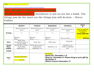 Name:_______________________________ 
http://school.berkeleyprep.org/lower/llinks/third/thirdll.htm 
MONDAY TUESDAY WEDNESDAY THURSDAY TOTAL 
ê 
Reading 
Read 30 minutes or 
more! 
--------------------------- 
$ 
Minutes 
Read:________ 
Read 30 minutes or 
more! 
--------------------------- 
$ 
Minutes 
Read:________ 
Read 30 minutes or 
more! 
-------------------------- 
-$ 
Minutes 
Read:________ 
Read 30 minutes or 
more! 
--------------------------- 
$ 
Minutes Read:_______ 
Total up weekend 
and weekday 
reading: 
TOTAL MINUTES 
______ _______ 
INITIALS 
Math 
Math sheet 
Factivation Lesson 4 
test on Friday 
Home Link Math sheet 
Homelink 
Wordly 
Wise/ 
English 
Wordly Wise Lesson 7 
Brain Flips 
Spellwell p. 32 
Wordly Wise Lesson 7 
Study Stack 
Spellwell p. 33 
Spellwell p. 34 
Spellwell p. 35 
Study for Spellwell 
test. 
OTHER 
Extra 
& 
Weekend READING: 
_______ minutes 
Reminders: 
Book Fair- December 1-5 
Wrap In- December 8- Please bring in your gift by 
December 5 
Winter Concert December 17 
