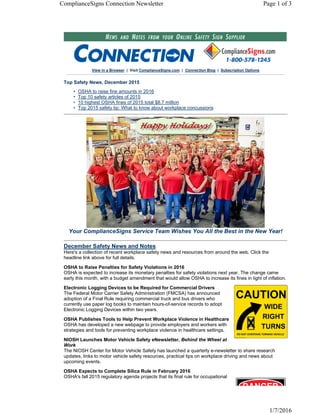 View in a Browser | Visit ComplianceSigns.com | Connection Blog | Subscription Options
Top Safety News, December 2015
• OSHA to raise fine amounts in 2016
• Top 10 safety articles of 2015
• 10 highest OSHA fines of 2015 total $8.7 million
• Top 2015 safety tip: What to know about workplace concussions
Your ComplianceSigns Service Team Wishes You All the Best in the New Year!
December Safety News and Notes
Here's a collection of recent workplace safety news and resources from around the web. Click the
headline link above for full details.
OSHA to Raise Penalties for Safety Violations in 2016
OSHA is expected to increase its monetary penalties for safety violations next year. The change came
early this month, with a budget amendment that would allow OSHA to increase its fines in light of inflation.
Electronic Logging Devices to be Required for Commercial Drivers
The Federal Motor Carrier Safety Administration (FMCSA) has announced
adoption of a Final Rule requiring commercial truck and bus drivers who
currently use paper log books to maintain hours-of-service records to adopt
Electronic Logging Devices within two years.
OSHA Publishes Tools to Help Prevent Workplace Violence in Healthcare
OSHA has developed a new webpage to provide employers and workers with
strategies and tools for preventing workplace violence in healthcare settings.
NIOSH Launches Motor Vehicle Safety eNewsletter, Behind the Wheel at
Work
The NIOSH Center for Motor Vehicle Safety has launched a quarterly e-newsletter to share research
updates, links to motor vehicle safety resources, practical tips on workplace driving and news about
upcoming events.
OSHA Expects to Complete Silica Rule in February 2016
OSHA's fall 2015 regulatory agenda projects that its final rule for occupational
Page 1 of 3ComplianceSigns Connection Newsletter
1/7/2016
 