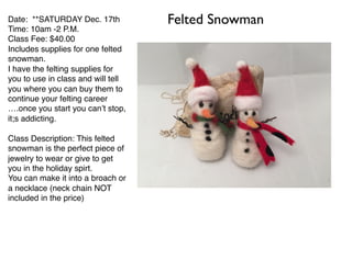 Date: **SATURDAY Dec. 17th
Time: 10am -2 P.M.
Class Fee: $40.00
Includes supplies for one felted
snowman.
I have the felting supplies for
you to use in class and will tell
you where you can buy them to
continue your felting career
….once you start you can’t stop,
it;s addicting.
Class Description: This felted
snowman is the perfect piece of
jewelry to wear or give to get
you in the holiday spirt.
You can make it into a broach or
a necklace (neck chain NOT
included in the price)
Felted Snowman
 