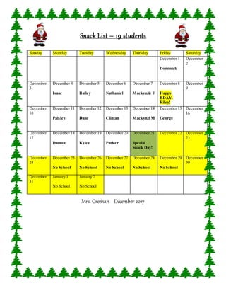 Snack List – 19 students
Mrs. Creehan December 2017
Sunday Monday Tuesday Wednesday Thursday Friday Saturday
December 1
Dominick
December
2
December
3
December 4
Isaac
December 5
Bailey
December 6
Nathaniel
December 7
Mackenzie H
December 8
Happy
BDAY,
Riley!
December
9
December
10
December 11
Paisley
December 12
Dane
December 13
Clintan
December 14
Mackynzi M
December 15
George
December
16
December
17
December 18
Damon
December 19
Kylee
December 20
Parker
December 21
Special
Snack Day!
December 22 December
23
December
24
December 25
No School
December 26
No School
December 27
No School
December 28
No School
December 29
No School
December
30
December
31
January 1
No School
January 2
No School
 