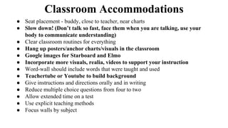 Classroom Accommodations
● Seat placement - buddy, close to teacher, near charts
● Slow down! (Don’t talk so fast, face them when you are talking, use your
body to communicate understanding)
● Clear classroom routines for everything
● Hang up posters/anchor charts/visuals in the classroom
● Google images for Starboard and Elmo
● Incorporate more visuals, realia, videos to support your instruction
● Word-wall should include words that were taught and used
● Teachertube or Youtube to build background
● Give instructions and directions orally and in writing
● Reduce multiple choice questions from four to two
● Allow extended time on a test
● Use explicit teaching methods
● Focus walls by subject
 