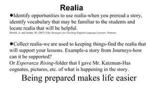 Realia
●Identify opportunities to use realia-when you preread a story,
identify vocabulary that may be familiar to the students and
locate realia that will be helpful.
Herrell, A. and Jordan, M. (2007) Fifty Strategies for Teaching English Language Learners. Pearson.
●Collect realia-we are used to keeping things-find the realia that
will support your lessons. Example-a story from Journeys-how
can it be supported?
Or Esperanza Rising-folder that I gave Mr. Katzman-Has
cognates, pictures, etc. of what is happening in the story.
Being prepared makes life easier
 