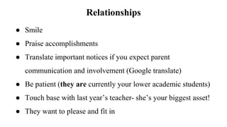 Relationships
● Smile
● Praise accomplishments
● Translate important notices if you expect parent
communication and involvement (Google translate)
● Be patient (they are currently your lower academic students)
● Touch base with last year’s teacher- she’s your biggest asset!
● They want to please and fit in
 
