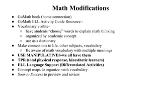 Math Modifications
● GoMath book (home connection)
● GoMath ELL Activity Guide Resource -
● Vocabulary visible-
○ have students “choose” words to explain math thinking
○ organized by academic concept
○ use as a dictionary
● Make connections to life, other subjects, vocabulary
○ Be aware of math vocabulary with multiple meanings
● USE MANIPULATIVES-we all have them
● TPR (total physical response, kinesthetic learners)
● ELL Language Support (Differentiated Activities)
● Concept maps to organize math vocabulary
● Soar to Success to preview and review
 