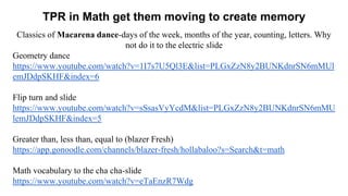 TPR in Math get them moving to create memory
Classics of Macarena dance-days of the week, months of the year, counting, letters. Why
not do it to the electric slide
Geometry dance
https://www.youtube.com/watch?v=1I7s7U5Ql3E&list=PLGxZzN8y2BUNKdnrSN6mMUl
emJDdpSKHF&index=6
Flip turn and slide
https://www.youtube.com/watch?v=sSsasVyYcdM&list=PLGxZzN8y2BUNKdnrSN6mMU
lemJDdpSKHF&index=5
Greater than, less than, equal to (blazer Fresh)
https://app.gonoodle.com/channels/blazer-fresh/hollabaloo?s=Search&t=math
Math vocabulary to the cha cha-slide
https://www.youtube.com/watch?v=eTaEnzR7Wdg
 