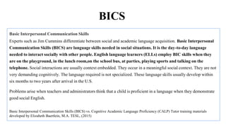 Basic Interpersonal Communication Skills
Experts such as Jim Cummins differentiate between social and academic language acquisition. Basic Interpersonal
Communication Skills (BICS) are language skills needed in social situations. It is the day-to-day language
needed to interact socially with other people. English language learners (ELLs) employ BIC skills when they
are on the playground, in the lunch room,on the school bus, at parties, playing sports and talking on the
telephone. Social interactions are usually context embedded. They occur in a meaningful social context. They are not
very demanding cognitively. The language required is not specialized. These language skills usually develop within
six months to two years after arrival in the U.S.
Problems arise when teachers and administrators think that a child is proficient in a language when they demonstrate
good social English.
Basic Interpersonal Communication Skills (BICS) vs. Cognitive Academic Language Proficiency (CALP) Tutor training materials
developed by Elizabeth Baertlein, M.A. TESL, (2015)
BICS
 