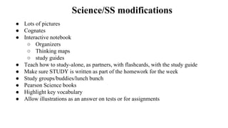 Science/SS modifications
● Lots of pictures
● Cognates
● Interactive notebook
○ Organizers
○ Thinking maps
○ study guides
● Teach how to study-alone, as partners, with flashcards, with the study guide
● Make sure STUDY is written as part of the homework for the week
● Study groups/buddies/lunch bunch
● Pearson Science books
● Highlight key vocabulary
● Allow illustrations as an answer on tests or for assignments
 