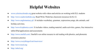 Helpful Websites
● www.colorincolorado.org great website with videos and articles on working with ELL students
● http://www.readwritethink.org: Read Write Think has classroom resources for K-12.
● http://www.anglomaniacy.pl/: It includes vocabulary, grammar, expressions,songs, abc animals, and
holiday activities.
● http://www.kizphonics.com/: It includes videos, reading material, audio activities, games, free interactive
tablet/iPad applications and assessments
● http://www.starfall.com/: Starfall is an online resource to aid reading with phonics, and phonemic
awareness practice
● http://www.everythingesl.net/inservices/
● http://www.tesol.org
● http://a4esl.org/
 