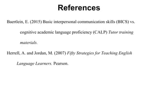 References
Baertlein, E. (2015) Basic interpersonal communication skills (BICS) vs.
cognitive academic language proficiency (CALP) Tutor training
materials.
Herrell, A. and Jordan, M. (2007) Fifty Strategies for Teaching English
Language Learners. Pearson.
 