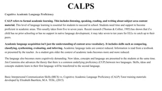 CALPS
Cognitive Academic Language Proficiency
CALP refers to formal academic learning. This includes listening, speaking, reading, and writing about subject area content
material. This level of language learning is essential for students to succeed in school. Students need time and support to become
proficient in academic areas. This usually takes from five to seven years. Recent research (Thomas & Collier, 1995) has shown that if a
child has no prior schooling or has no support in native language development, it may take seven to ten years for ELLs to catch up to their
peers.
Academic language acquisition isn't just the understanding of content area vocabulary. It includes skills such as comparing,
classifying, synthesizing, evaluating, and inferring. Academic language tasks are context reduced. Information is read from a textbook
or presented by the teacher. As a student gets older the context of academic tasks becomes more and more reduced.
The language also becomes more cognitively demanding. New ideas, concepts and language are presented to the students at the same time.
Jim Cummins also advances the theory that there is a common underlying proficiency (CUP) between two languages. Skills, ideas and
concepts students learn in their first language will be transferred to the second language.
Basic Interpersonal Communication Skills (BICS) vs. Cognitive Academic Language Proficiency (CALP) Tutor training materials
developed by Elizabeth Baertlein, M.A. TESL, (2015)
 