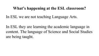 What’s happening at the ESL classroom?
In ESL we are not teaching Language Arts.
In ESL they are learning the academic language in
content. The language of Science and Social Studies
are being taught.
 