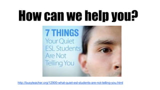 How can we help you?
http://busyteacher.org/12900-what-quiet-esl-students-are-not-telling-you.html
 