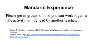Mandarin Experience
Please get in groups of 4 so you can work together.
The activity will be lead by another teacher.
Center for Applied Linguistics. (2017) Demonstrating Comprehensible Input: Mandarin
Chinese
Lesson Video Clips. http://www.cal.org/resource-center/publications/Demonstrating -
comprehensible-input.
 