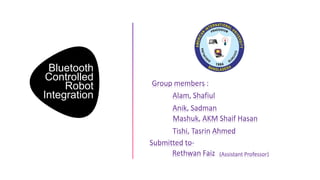 Bluetooth
Controlled
Robot
Integration
Group members :
Alam, Shafiul
Anik, Sadman
Mashuk, AKM Shaif Hasan
Tishi, Tasrin Ahmed
Submitted to-
Rethwan Faiz (Assistant Professor)
 