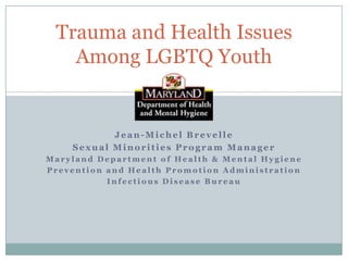 Trauma and Health Issues
Among LGBTQ Youth

Jean-Michel Brevelle
Sexual Minorities Program Manager
Maryland Department of Health & Mental Hygiene
Prevention and Health Promotion Administration
Infectious Disease Bureau

 