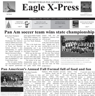 Eagle X-Press
                                                   PRESBYTERIAN PAN AMERICAN SCHOOL



       PAGE 5                                                                                                                                                PAGE 6
      Mo Ranch                                                                                                                                        Basketball Tournament

                                                    DECEMBER 10, 2008 • VOLUME 5 • ISSUE 4 • KINGSVILLE, TX 78363

                           CHRISTMAS                             HEALTH CLASS                          VETERAN'S DAY                                  RESTAURANT REVIEW
                         Top Holiday Movies                  Students get to teach in class           PPAS Honors Military                              Smokin' Rooster BBQ

                             – page 8                                 – page 2                              – page 7                                         – page 8




    Pan Am soccer team wins state championship
       by Kate Thompson                   game against Dallas Fairhill, Gomez with two and
       Editor-in-Cheif                    which PPAS defeated, 7-0, Sophomore Christian Ortiz
             On November 8,               and the state semi final win with one goal.
     Presbyterian Pan American            over Fort Worth Bethesda,        “I am so excited and sad
     School’s (PPAS) soccer team          4-0.                          at the same time for winning
     won the Texas Association                 “This is the fourth time state,” Aguado said, “It is
     of Private and Parochial             we have won the state exciting that we won, but it
     Schools Division I state             championship and I am is also sad because it is my
     championship, 5-1, against           honored to have coached all last year to play.”
     San Antonio Keystone at              four teams,” Grant said.            The players did a good
     Baylor University in Waco.               PPAS won the first state job this year. They listened
         “I am so proud of the            title in 2001-2002, the and accomplished their
     players, they had a goal and         second in 2002-2003 and the goals. They made me proud,
     they accomplished it,” said          third last year in 2007-2008. Grant said.                               PPAS WON THE 2008-2009 DIVISION I, DISTRICT
     Coach Jimmy Grant.                        The scorers in the state    Jonathan Hau, a 20-year-               2 STATE SOCCER CHAMPIONSHIP OVER
        The two games leading             championship game were old senior, former player                        SAN ANTONIO KEYSTONE, 5-1, AT BAYLOR
     up to the championship was           Senior Javier Aguado with and First team All State                      UNIVERSITY IN WACO ON NOV. 8.
     the regional quarter-final           two goals, Junior Israel JUMP, PAGE 7

Pan American's Annual Fall Formal full of food and fun
                                              by Sara Gonzalez                Matthews, PPAS President.          university student. “And             17-year-old senior Erick
                                              Staff Writer                           Students, faculty and       the food was delicious.”         Moreno also enjoyed the
                                              On November 22, 2008,           staff were served turkey,                The center table at the    dance and dinner, which has
                                          students at Presbyterian Pan        potatoes,    stuffing,    rolls,   banquet      was     decorated   become a tradition at
                                          American School (PPAS)              green beans, potato dressing       with various desserts and        PPAS, especially because
                                          attended     the     school’s       and pumpkin pie and the            fruits. There was also a         he was able to share it
                                          Annual Fall Formal, which           tables     were      decorated     ceramic turkey placed in the     with his friends, he said.
                                          included     a     traditional      with     golden     tablecloths    center of the senior table.          “The annual fall formal
                                          Thanksgiving dinner in the          with fall leaves on top.              “I enjoyed the banquet. The   was made to recognize and
                                          dining hall, followed by                “I think the banquet was       food was really good and I       celebrate the fall or autumn
                                          a dance for the students.           very well organized and I          had fun at the dance,” said      season and to acknowledge the
                                           The banquet and dance, which       liked the decorations on the       Merybeth Arredondo, 17-year-     season of thanks,” said Dr.
                                          was organized by the senior         tables and how everything          old pre-university student. “I   Stottlemyer, Dean of Students.
PPAS STUDENTS AT THE FALL                 class, began with an opening        matched,”      said     Pamela     liked that there was all types   We had the banquet with
FORMAL ON NOVEMBER 22                     prayer given by Dr. James           Martinez, 18-year-old pre-         of music at the dance too.”      our Pan-American family.”
 