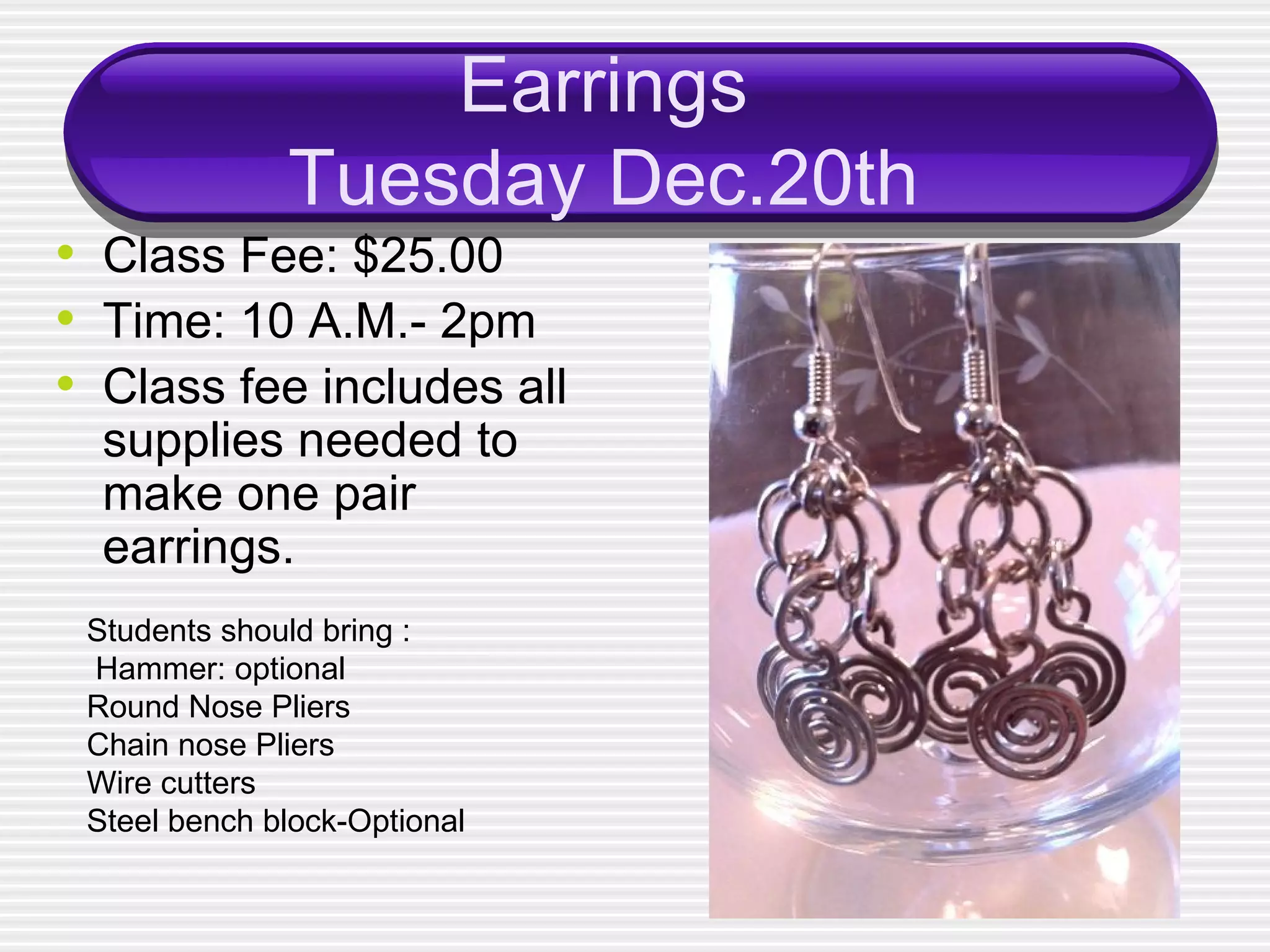Earrings Tuesday Dec.20th Class Fee: $25.00 Time: 10 A.M.- 2pm Class fee includes all supplies needed to make one pair earrings. Students should bring : Hammer: optional Round Nose Pliers Chain nose Pliers Wire cutters Steel bench block-Optional 