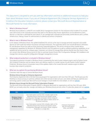 FAQ


This document is designed to arm you with key information and links to additional resources to help you
learn about Windows Intune. If you are an Enterprise Agreement (EA), Enterprise Services Agreement, or
Enrollment for Education Solutions customer, please contact your Microsoft Account Representative or
Microsoft Partner for more information.

1.	   What is Windows Intune?
      Windows Intune delivers a unified PC and mobile device management solution for the enterprise which enables IT to provide
      users with access to the corporate resources they need on the devices they choose. Applications can be delivered to users’
      devices in a way that is optimized for each device. IT can manage both corporate and personally-owned devices with a unified
      infrastructure, making it easier for administrators to identify and enforce compliance.

2.	   What is new in Windows Intune?
      In this release of Windows Intune, the update establishes this service as the way to manage personal computers and mobile
      devices for both small and medium businesses and large enterprises. The supported clients now include Windows 8, Windows
      RT, and Windows Phone 8 as well as all the previously supported platforms. The service introduces direct mobile device
      management capabilities for Windows RT, Windows Phone 8, and iOS platforms as well as software publishing capabilities via an
      updated self-service portal for company apps. Customers can choose to manage these devices directly from the cloud or they
      can connect their Windows Intune service to their on-premises System Center 2012 Configuration Manager SP1 installation and
      manage their devices using the Configuration Manager management console.

3.	   What endpoint protection is included in Windows Intune?
      The endpoint protection included in Windows Intune is powered by the same trusted malware engine used by System Center
      2012 Endpoint Protection and can deliver alerts and infection reports in a similar manner. As with System Center Endpoint
      Protection, Windows Intune incorporates many of the updates made to the trusted Microsoft malware engine to deliver
      business-class endpoint protection.

4.	   What are my options for purchasing Windows Intune?
      Customers have two ways to license Windows Intune:
      Windows Intune through an Enterprise Agreement
      The Enterprise Agreement (EA) is the best licensing program for organizations with more than 250 users. The EA gives you the
      flexibility to choose among on-premises software and online services to best suit your user needs and help you optimize your
      technology spend. Contact your Microsoft account manager or local reseller for more details, or visit our website.
      Windows Intune through the Microsoft Online Subscription Program
      The Microsoft Online Subscription Program (MOSP) is designed specifically for organizations with less than 250 users. With
      MOSP, you can easily subscribe, manage, and deploy your Windows Intune services online. To subscribe, please visit our website.


                  SKU                                  Definition                                 Availability          Price
                                User Subscription License (USL) includes rights to the
                                  Windows Intune cloud service and System Center
          Windows Intune                                                                                                 $11
                                 Configuration Manager and System Center Endpoint                   MOSP
          w/ Windows SA                                                                                              User/Month
                               Protection in a single SKU with rights to latest version of
                                                  Windows Enterprise.

                                User Subscription License (USL) includes rights to the
                                                                                             Enterprise Agreement
                                 Windows Intune cloud service and System Center                                          $6
          Windows Intune                                                                     (EA), EA Subscription
                                Configuration Manager and System Center Endpoint                                     User/Month
                                                                                               (EAS), and MOSP
                                             Protection in a single SKU.




© 2012 Microsoft Corporation                                           1
 