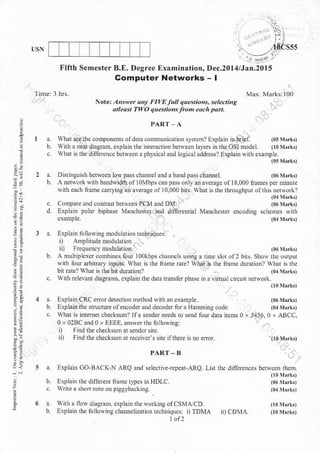 :
!ri
3a
=l
?.4
e=
ta
1e
3:
USN
Fifth Semest€r B.E. Degree Examination,
Computer Networks
r l,,th ! flo{ diagn4 crplarn rhe *orknrs ofCSMdCD
b. Erplai. the tollonins chaurclization rcchniques: i) TDMA
tof2
,4das5s
Dec.20l4lJan.20l5
-t
PART_A
a. what dethc componenE ol dah .omuni.ation ystcm? Explam rD briei (05NLrk,
b. Nith. neai dilgratu- exp la in the intenction be$ecn layets inthe OSI model. (r0rlrrkt
c h0t isrhe differcncebdween aphysicaland loeical address? Explain {ith example
(05rrirkt
a. D islns uish betwe en Lo$ pasc[aDnelandabandpaschamel. (06 rrlrk,
h. A rcNrork wirh bandwidth oa lo'lbps.an Fass only an areEge of18,000 names per ninute
ritb each ftame canying aD a€nge o110,000 bits wlat is lhe lhiolehFut oathn netvdrk?
(0allrkn
c Compa.e and connas bemeen PCM and D'L (06!Irrk,
d. lxplain polar biphase Manchesle! and differential Manchener encoding schemes wirh
example. (01^brk,
Noret Altuet th! FItaE futt qwniozs, seleains
4tleost TwO qtestioas flo each Dart.
a. Explaiirfolb E modulati.n techniques:
i) AnDlirld.nodulation
ii) Frequencynodulario,.
A multiplcxcr..tubines fou t00kbF ch,nnch usins a time slot of2 bfts. Sho* rhe ourptrr
wnh fou arbitrary inpuls. whar n dr tane rarel wlrar is nre name durarion? whar G thc
6itate? !har is dre bit durationl (ormrrk,
,llh elevanr diagrams. cxplain the dala lraBfer phase in a ritualcrcuit neNork.
(l0Nr.rk,
3456. 0 x ABCC,
a. Explain CRC eftordete.tnin method *ith an exBmple
b. hpLainthcsrrucMeofencoderanddecoderforaHxmmig.ode
c. what is intemet checksunl lf a s.nder needs ro send rour darB neN 0 x
0 x 02BC and0 x EIEE, answer the 6llo*ine:
i) Flnddt checksumat sendcr sne
ii) F,nd the cbecksum at reccivcfs sne ilihere n no cmr
PART. B
5 a. Explanr CO-BACK-N ARQ ,nd selectrve{epealARQ. Lnt lhe diferc..cs bcrsccn iheft.
00}brl.,
b Eaplainthe dilGr.r namc tiDes inHDLC. (06 y,rtt
c. trne a shot note on piggybacki.g. ( !,rl,
iD a D,r c.
 
