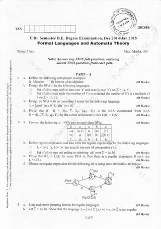 ,i"ffir0css6
a
:.
a.
3:
Fifth Semester B.E. Degree
Formal Languages
PART.A
Dclin.lhe followiDg Nilh proFcr cxamplcsl
i) Alphabel ii) Po$.safai alphabet,
Design the DFA'S lorthc Lll.rving laigur!.s:
i) Sct of all $rirgs rvnh ar lcdt onc a ald exerl, two br on : = k, bl
n) Setofall $ri.es su.h that dtr,nberorl's neyenand lhe numberolot na
roi:= 10.11
Design an NFA *ith.o mor than i $aks for the aoliowing language:
L=l"b"b.l">olu{,1" .>o}
Pm€ nmt l D = (Qo. !.0r, lqtl. ID) is r]t DFA.onnnrcrcd
^_
=iQ.:. d, qo, F) brlhe subser co$truction. then L(D):r(N).
and Automata Theory
Nore. A$wd onf t'It/E lull .luesnots, sele.li,A
niztst 1-WO qu.in,, from each pan,
{p}
{q}
1rj
lrl
Examination, Dec.20I4/Jan.20l5
NFA lnro Jn eqr rhnrDFA:
Ddfi.e resular expresioD and als. Nritc thc regul.r expre$ios for tbe ibllo$iDg languages:
r) r=l$E la.bla w has exadlrorepanolcoDsecuriveat).
li) Serofall strinls norcndile in 6$ing rb ovd:= la.bi (06 Jhrlt
Plrre that if L = L(-{) lor sorne DFA A rh.n due is a Egular expEssion R sucb dr.r
L= l (R).
Obtinr rhe rcgular expE$ion ibr the followins DFA nsi.p $are ehilm Dn Ecbniqur:
..k.r
L := l4bi showrhd
l.mmr ior equ rr hnAurges
'h.l,nckee
l=Lw€: n r"r.n, ' rl
FiCQI(J)
 