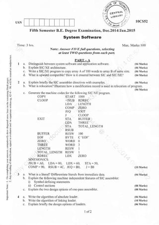 Fifth Semester B.E. Degree Ef,amination,
System Software
l0cs52
Itec.2O1 4fi
^n.2O15
Nnte: A,swer FIyEfr qn.srio,s, eledina
at least TtrO questio s fro"1.tch pa .
2
i.
2a
,.
:i
9!
'i?
a DistiDsuishbetweensy$enrsoft$are andapplicationsoltware.
b Explain SIC/XE a.chitectue.
c wrire a SIOXE progmin to cop.v anxy A of 100 words ro anay B ofs0mc sirc.
d. What n upward .ompatible? How is it cnsured beNem SIC and SIC,XEI
a.LxplainbriellytlleSICassetublerdnectires*nhexamples (06y!rk,
b what n rek,carion?lllustEtehowa nodlncationEcod is used iDrelocationolprosmm.
(0r hr!,
c. GeneErc them.hine c.des
BUFFER
EOF
ZERO
THRE!
LENCTH
TOTAL LENCTH
RDRTC
ME4()NtCS:
JSUB=AO. LDA=80.
COMP = 90, RSUB =,1C.
lirr the LlloNi.g SICTXE proeram.
.]SUB RDREC
LDA IEGTH
COMP ZERO
JLQ ExtT
.l clooP
IOA THREE
STA TOTAI LENGTH
RSUB
RESw 100
BYTE C'EOF'
RESW ]
RESI I
LDX ZERO
LDX =60. STA= 50.
.,EQ=80, I = Bri
a. what isa herall Diferentiate literak io m nnncd iate dxta
b Explairthe fo llo* i.e mac hnre indepcndeni leatuicsolSlC asscmbl$:
i) SF$ol defining srotenrents
. ExFlain rhc Nodesigrolrionsol one pa$ass.mbler
a. $tite the algorithm ofabsoh e loader.
6. Wrftc tbc alrorilhm.flinkine loader
c Erplai. briefly the deiln onttuns olloades
 