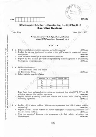 10cs53
'/s,:-' - r,:
,'i't/ - .2;
Fifth Scmester B.E. Degree Ex.mination, Dec.201:l/JaD.20l5
Operating Systems
z
i
:i
=1
a,!
=iia
315
.:
i..-
--a
?.4
Nott Answa FIVE lu q"estiohs, *t ctinq
alleast TWO tlk4tiors fton.n.h pad.
PART A
be lrv..n nu hip ogratunin g and tu u ltip roce$ins.
llrious nNions oI opcmliDs sy$ch u1lh respecl
diireEnt ways in $hich lhe Pthread lemin.lesl
rrvo lacrliher pmyrded lor implenentinc irleracring
n lherleveL,Dd kem.l l.!el ihr.xds
IolloNing is rhe lUrshol ola cpu
Dn$ Cann clans dd calculatc thc sanine and
wnh dnle quantun l0 scheduling alson$ms.
Explain diffeEnt s.hedullnE crileria thot must
Erplain cntical sectiotr problem. wnat
Explr Reader's wnre$ lroblenl o.d
$hd dft :noniiors? Coinpare with
arc rhe requiienenh thrt cnt.xl
povid. a sehaplDre solulion usins
scmrphores wid Lcir relative
 