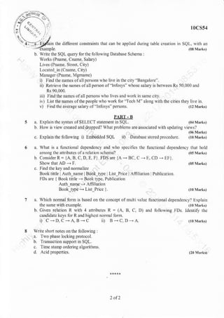 the diffneni consrninh rhar .an
10cs54
be applied duing table cEatlon in SQL, r,irh.n
(03Mr ,
b writcthc SQL qneryforthe lolloqirs Darabase Schema
works (Piame, cilme. salary)
Livs (PnanE, StEl Cny)
Lomied in (Cname. City)
Managei (Pnanre, Mgnane)
i) Findtbenamesolallperso.s sho live hthe ciry Bangahe'
ii) Retrievethe namesolallperson ol 'lnlosyi- whose salaryis beNeer Rs 50,000and
iii) rindtbenamesolallpersonswho livesandForkirsamccitr.
ir) Lisr ihenaheso|rhepeoplcwhoxork foi 'Ie.h M alongwnh rhecities diey lle r.
v) Find rheaveEgc salaryof'lntbsys"Fesons (lzNrrrk,
PART . B
a. Explain lhc syrtax of SELECT stdemenl ii SQL. (0{Mr.kt
b Howis liew created and droppcd? wharproblems are a$oc8ted wirh uDdatinallevs?
c. Explan the folbwnre i) Embedded SQL iiJ DJrabrse no edpm.edure
wnat is a tunctional dependency and yho speciffes ihc tunaioml dependency that hold
anrong the atrnbures ofa relation schetoa? (05M{r,
Consider R = lA, B, C, D, E.Il. FDS ar 1,A - BC. C
- E. CD
- EFl.
ShowtharAD-F (o5Nrrkt
c. Find rhe ket a.d nomalize
Book*tle Autb_naft Book tt?e Ltu Pice lAffiliarion Publicari.n
FDs are J Book.ittle +Boottype. Publication
Aurn name- Afiiliation
Book tlpe + Lht Pice ).
which nombl forh is based on the concept olmuhi value tu.dional depe.denc)r Lxplair
the sanre with example (t0r{,rkt
Civen relation R with 4 attibutcs R = (A. B, C. D),nd r,.llowine l_Ds. ldentily tlc
cxndidatc licys lir R a.dhiehcsr nomal lbml
, C-D,c-A,B -c ii) B -c.DrA (l)lhrk,
write shon notes on the folbwnrs
a. TNo phae lo.kingFntocol.
b. Transacrion suppoa in SQL.
c Tine samp ordering a lgoriihins.
 