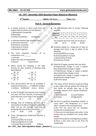 CA - CPT_ Dec. 2014 Question Paper _Session 2______________________________2
Ph: 0863 – 22 42 355 www.gntmasterminds.com
CA - CPT - December 2014 Question Paper (Based on Memory)
2nd
Session Marks: 100 Marks Time: 2 hrs.
Part A - General Economics
1. A market structure in which many firms sell
product that are similar, but not identical.
a) Monopolistic Competition
b) Monopoly
c) Perfect Competition d) Oligopoly
2. In inductive method, logic proceeds from __
a) General to Particular
b) Positive to normative
c) Normative to Positive
d) Particular to general.
3. The most important function of an
entrepreneur is to _______.
a) Innovate
b) Bear the sense of responsibility
c) Finance d) Earn Profit.
4. Which among the following in the right
formula for price elasticity of demand using
Ratio Method
a)
P
Q
Q
P



b)
Q
P
P
Q



c)
P
Q
P
Q



d)
P
1
Q
P



5. Price discrimination will not be profitable if
elasticity of demand is___ in different markets.
a) Uniform b) Different c) Less d) Zero
6. In case of Straight Line demand curve meeting
two axes, the Price Elasticity of demand at a
point where the curve meets x-axis would be
a) 1 b)  c) 0 d) >1
7. Average Cost of Producing 50 units of a
Commodity is Rs.250 and fixed cost is Rs.1000.
What will be the average fixed cost of
producing 100 units of the Commodity?
a) 10 b) 30 c) 20 d) 5
8. Linear Homogeneous Production function is
based on ____
a) Increasing Returns to Scale
b) Decreasing Returns to Scale
c) Constant Returns to Scale d) None.
9. Use the following data to answer following
question
Output (0) 0 1 2 3 4 5 6
Total Cost
(TC)
240 330 410 480 540 610 690
The marginal cost of the sixth unit of output is
a) 80 b) 75 c) 133 d) 450
10. Positively sloped (i.e. rising) part of long run
Average Cost Curve is due to which of the
following _____
a) Constant Returns to Scale
b) Increasing Returns to Scale
c) Diseconomies of Scale
d) Economics of Scale.
11. Elasticity of Supply is greater than one when
a) Proportionate change in price is greater
than proportionate change in supply
b) Proportionate change in supply is greater
than proportionate change in price
c) Proportionate change in supply is equal to
proportionate change in price.
d) All of the above.
12. “The excess of Price which he would be willing
to pay rather than go without the thing over
that which he actually does pay in the
economic measure of his surplus satisfaction”
is given by
a) Alfred Marshall b) Lionel Robbins
c) J.R.Hicks d) Edge Worth.
13. The firm in a perfectly competitive market is a
“price taker”. This designation as a “price
taker” is based on the assumption that:
a) The firm has some, but not complete,
control over its product price
b) There are so many buyers and sellers in the
market that any individual firm cannot affect
market.
c) Each firm produces a homogeneous product.
d) There is easy entry into or exit from the
market place.
 
