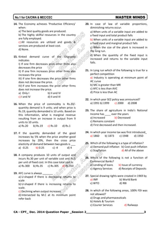 CA - CPT_ Dec. 2014 Question Paper _Session 2______________________________3
No.1 for CA/CWA & MEC/CEC MASTER MINDS
14. The Economy achieves ‘Productive Efficiency’
when:
a) The best quality goods are produced.
b) The highly skillful resources in the country
are fully employed.
c) All resources are utilized and goods &
services are produced at least cost.
d) None.
15. Kinked demand curve of the Oligopoly
indicates
I) If one firm decreases price other firms also
decreases the price
II) If one firm increases price other firms also
increases the price
III) If one firm decreases the price other firms
does not decrease the price.
IV) If one firm increases the price other firms
does not increase the price.
a) Only I b) II and IV
c) I and IV d) II and III
16. When the price of commodity is Rs.20/-
quantity demand is 9 units; and when price is
Rs.19, quantity demanded is 10 units. Based on
this information, what is marginal revenue
resulting from an increase in output from 9
units to 10 units.
a) Rs.20 b) Rs.19 c) Rs.10 d) Rs.1
17. If the quantity demanded of the good
increases by 5% when the price another good
increases by 20%, then the cross price
elasticity of demand between two goods is ___
a) -0.25 b) 0.25 c) -4 d) 4
18. A company produces 10 units of output and
incurs Rs.30 per unit of variable cost and Rs.5
per unit of fixed cost. In this case total cost is:
a) Rs.300 b) Rs.35 c) Rs.305 d) Rs.350
19. AFC curve is always _______
a) U-shaped if there is decreasing returns to
scale
b) U-shaped if there is increasing returns to
scale.
c) Declining when output increases.
d) Intersected by M.C at its minimum point
refer back
20. In case of law of variable proportions,
diminishing returns occur.
a) When units of a variable input are added to
a fixed input and total product falls
b) When units of a variable input are added to
a fixed input and marginal product falls
c) When the size of the plant is increased in
the long run.
d) When the quantity of the fixed input is
increased and returns to the variable input
falls.
21. In Long run which of the following is true for a
perfect competition
a) Industry is operating at minimum point of
AC curve
b) MC is greater than MR
c) AFC is less than AVC
d) Price is less than AC
22. In which year SEZ policy was announced?
a) 1991 b) 1999 c) 2000 d) 2008
23. The share of agriculture in India’s National
Income has ____ over the years
a) Increased b) Decreased
c) Remains constant
d) First decreased and then increased.
24. In which year Income tax was first introduced_
a) 1860 b) 1873 c) 1948 d) 1950
25. Which of the following is a type of inflation?
a) Demand pull inflation b) Cost push inflation
c) Stagflation d) All of the above
26. Which of the following is not a function of
Commercial Banks?
a) Lending of loans b) Issue of currency
c) Agency Services d) Receipts of Deposits
27. Special drawing rights were created in 1969 by
a) IMF b) World Bank
c) WTO d) RBI
28. In which of the following areas, 100% FDI was
not allowed?
a) Drugs and pharmaceuticals
b) Hotels & Tourism
c) Courier Services d) Railways
 