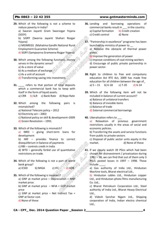CA - CPT_ Dec. 2014 Question Paper _Session 2______________________________4
Ph: 0863 – 22 42 355 www.gntmasterminds.com
29. Which of the following is not a scheme to
reduce poverty in India?
a) Swaran Jayanti Gram Swarozgar Yojana
(SGSY)
b) SJSRY (Swarna Jayanti Shahari Rozgar
Yojana)
c) MGNREGS (Mahatma Gandhi National Rural
Employment Guarantee Scheme)
d) SGRY (Sampoorna Grameena Rojgar Yojana)
30. Which among the following functions, money
serves in the dynamic sense?
a) As a store of value
b) As a medium of exchange
c) As a unit of account
d) Transforming saving into investment.
31. ____ refers to that portion of total deposits
which a commercial bank has to keep with
itself in the form of liquid assets.
a) CRR b) SLR c) Bank Rate d) Repo Rate
32. Which among the following pairs is
mismatched?
a) National Telecom policy – 2012
b) Electricity act – 2003
c) National policy on skill & development–2009
d) Green Revolution – 1991.
33. Which of the following is mismatch?
a) IBRD – giving short-term loans for
development
b) IMF – provides finance to correct
disequilibrium in balance of payments
c) RBI – controls credit in India
d) WT0 – generally forbid use of quantitative
restrictions on trade.
34. Which of the following is not a part of world
bank group?
a) ICSID b) MIGA c) IFC d) ADB
35. Which of the following is incorrect?
a) GNP at market price – Depreciation = NNP
market price.
b) GNP at market price – NFIA = GDP market
price
c) GNP at market price – Net Indirect Tax =
GNP at factor cost.
d) None of these
36. Lending and borrowing operations of
commercial banks result in ___ in the country.
a) Capital formation b) Credit creation
c) Credit control d) None
37. “Partnership in excellence” programe has been
launched by ministry of power to __
a) Remove the obstacle of thermal power
plants.
b) Improve the generation of power
c) Improve conditions of coal mining workers
d) Encourage of public private partnership in
power sector.
38. Right to children to free and compulsory
education Act RTE Act, 2009 has made free
education for all children between the age of_
a) 5 – 15 b) 6-18 c) 7-20 d) 6-14
39. Which of the following item will not be
included in balance of current account?
a) Balance of unilateral transfers
b) Balance of invisible items
c) Balance of trade
d) External commercial borrowings
40. Liberalisation refers to ___
a) Relaxation of previous government
restrictions usually in the areas of social and
economic policies.
b) Transferring the assets and service functions
from public to private sectors
c) Disposal of public sector units equity in the
market. d) None of these
41. If we closely watch 39 PSUs which had been
chosen for disinvestment / privatization during
1991 – 98, we can find that out of them only 3
PSUs posted losses in 1997 – 1998. These
include ____.
a) Gas authority of India Ltd., Hindustan
Machine tools, Bharat electrical Ltd.,
b) Hindustan cables Ltd., Hindustan copper
Ltd., and Hindustan photo films manufacturing
Co. Ltd.,
c) Bharat Petroleum Corporation Ltd., Steel
authority of India Ltd., Bharat Heavy Electrical
Ltd.,
d) Videsh Sanchar Nigam Ltd., Shipping
corporation of India, Indian electro chemical
Ltd.,
 