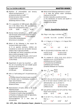 CA - CPT_ Dec. 2014 Question Paper _Session 2______________________________5
No.1 for CA/CWA & MEC/CEC MASTER MINDS
42. Abolition of intermediates and tenancy
reforms are both parts of ______
a) Industrial reforms in India
b) External sector reforms in India
c) Land reforms in India
d) Banking reforms in India
43. If in a population of 1000 people, 400 people
are in the labour force, 392 are employed,
what is the unemployment rate?
a) 2% b) 8% c) 6% d) 4%
44. Narrow money excludes ______ of the public
with the banks while broad money includes it.
a) Demand deposits b) Time deposits
c) Post office saving deposits
d) Currency in circulation
45. Which of the following is the reason for
increase in Birth rate in India?
a) In an agrarian economy, children are
considered as assets but not burden because
children help in agricultural fields
b) Marriages are almost compulsory and take
place at quite young age in India
c) In India, by the age of 50 years, only 5 out of
1,000 in Indian women remain unmarried.
d) All of these
46. Department of posts has launched ___ with
the aim of providing fast and reliable postal
services to the consumers.
a) Logistic post b) Project arrow
c) E-Bill post d) Project areal
47. IDA is a “soft lending arm” of world bank due
to_____
a) Provides interest free loans to poor countries
b) Provides loans to developing countries at
lower rate of interest
c) Provides short-term loans
d) None of these
48. Nationalization of banks aimed at all of the
following except:
a) Removal of control by a few
b) Provision of credit to big industries only
c) Provision of adequate credit for agriculture,
small industry and export units
d) Encouragement of a new class of
entrepreneur
49. Which of the following statements is correct?
a) In India the tertiary sector contributes
maximum to the GDP.
b) India is basically a socialist economy
c) The distribution of income and wealth in
India is quite equitable
d) None of the above
50.
Part B - Quantitative Aptitude
51. If log x = a+b ; log y = a-b then 





2
y
x10
log
a) 1-a+3b b) a-1+3b c) a+3b+1 d) 1-b+3a
52. qrlog1x p , rplog1y q , pqlog1z r then
find
z
1
y
1
x
1

a) 0 b) 1 c) 2 d) -1
53. A = {2,3}, B={4,5}, C={5,6} then  CBxA 
a) {(5,2), (5,3)} b) {(2,5), (3,5)}
c) {(2,4), (5,3)} d) {(3,5), (2,6)}
54. If a relation R = {(1,1), (2,2), (1,2), (2,1)} is
symmetric on A = {1,2,3} then R is
a) Reflexive but not Transitive
b) Transitive but not Reflexive
c) Reflexive and Transitive
d) Neither Reflexive nor Transitive
55.
1x
x
)x(f

 , then
)x/y(f
)y/x(f
a)
y
x
b)
x
y
c) -
y
x
d) -
x
y
56. If N is the set of all natural numbers, E is the
set of all even natural numbers and EN:f 
defined by f(x) = 2x Nx then f is
a) One–one, into b) One-one, onto
c) Many to one d) One to many
57. Sum of first n terms of an A.P is 6n2
+6n. Then
find 4th
term of series.
a) 120 b) 72 c) 48 d) 24
58. In an A.P. If pnS 2
n  and pmS 2
m  , )nm( 
then PS =
a) p2
b) p3
c) 2p3
d) p4
 