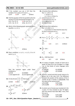 CA - CPT_ Dec. 2014 Question Paper _Session 2______________________________6
Ph: 0863 – 22 42 355 www.gntmasterminds.com
59. If the numbers x,y,z are in G.P then the
numbers x2
+y2
, xy+yz, y2
+z2
are in ___
a) A.P b) G.P c) H.P d) None
60. Find the equation of the line parallel to the line
joining (7,5) (2,9) and passing through (3, -4)
a) 7x - 4y + 8 = 0 b) 5y + 4x + 8 = 0
c) 7x – 4y – 8 = 0 d) 5y - 4x + 8 = 0
61. Which of the following graph represents the in
equality 6yx  is
a) b)
c) d) None
62. Given conditions 5yx  , 5yx  , 4x0 
and 2y0 
then the common region under these
conditions is
a) ECDE b) EOABCE
c) Line segment CD d) Line segment BC
63. If x+5y=33 and
3
13
yx
yx



then (x,y)=
a) (4,8) b) (8,5) c) (4,6) d) (16,4)
64.
   
kx
2k2x
Lt
3/53/5
kx 


=
a) 3/2
k
3
5
b) 3/2
)2k(
3
5

c) 3/5
)2k(
3
5
 d) None
65. A function f(x) is defined as
f(x) = x – 1 for x < 0
= -1/2 for x = 0
= x + 1 for x > 0 then f is
a) Continuous at x = 0
b) Discontinuous at x = 0
c) Un defined at x = 0
d) None of these
66. A function f(x) is defined as
f(x) = x+2 when 1x 
= 5-px when x>1 then find the value of p
for f(x) is continuous at x=1
a) 1 b) 2 c) -1 d) -2
67. If y=
!3
x
!2
x
!1
x
1
32
 +……+
!n
xn
+……….. , then
y
dx
dy
 =
a) 1 b) 0 c) -1 d) None
68.  
2
0
dxx1
a)
2
3
b)
2
1
c) 0 d) 1
69. 3606 rp  then find r
a) 4 b) 5 c) 6 d) None
70. If 5 books of English, 4 books of Tamil and 3
books of Hindi are to be arranged in a single
row so that books of same language come
together
a) 1,80,630 b) 1,60,830
c) 1,03,680 d) 1,30,680
71. The first, second and third month salaries of a
person are in the ratio 2:4:5. The difference
between the product of the salaries of first 2
months & last 2 months is 4,80,00,000. Find
the salary of the second month
a) Rs.4,000 b) Rs.6,000
c) Rs.12,000 d) Rs. 8,000
72. A certain sum of money was invested at S.I for
3 years. If it has invested at rate 7% higher,
then the interest have been 882/- more, then
the sum is
a) Rs.12,600 b) Rs.6,800
c) Rs.4,200 d) Rs.2,800
 