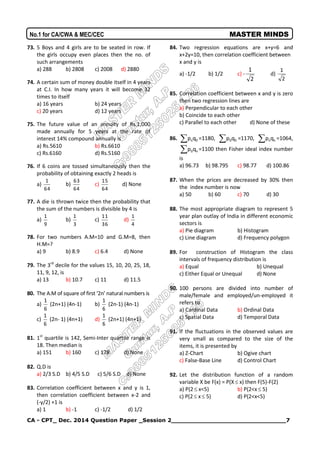 CA - CPT_ Dec. 2014 Question Paper _Session 2______________________________7
No.1 for CA/CWA & MEC/CEC MASTER MINDS
73. 5 Boys and 4 girls are to be seated in row. If
the girls occupy even places then the no. of
such arrangements
a) 288 b) 2808 c) 2008 d) 2880
74. A certain sum of money double itself in 4 years
at C.I. In how many years it will become 32
times to itself
a) 16 years b) 24 years
c) 20 years d) 12 years
75. The future value of an annuity of Rs.1,000
made annually for 5 years at the rate of
interest 14% compound annually is
a) Rs.5610 b) Rs.6610
c) Rs.6160 d) Rs.5160
76. If 6 coins are tossed simultaneously then the
probability of obtaining exactly 2 heads is
a)
64
1
b)
64
63
c)
64
15
d) None
77. A die is thrown twice then the probability that
the sum of the numbers is divisible by 4 is
a)
9
1
b)
3
1
c)
36
11
d)
4
1
78. For two numbers A.M=10 and G.M=8, then
H.M=?
a) 9 b) 8.9 c) 6.4 d) None
79. The 3rd
decile for the values 15, 10, 20, 25, 18,
11, 9, 12, is
a) 13 b) 10.7 c) 11 d) 11.5
80. The A.M of square of first ‘2n’ natural numbers is
a)
6
1
(2n+1) (4n-1) b)
6
1
(2n-1) (4n-1)
c)
6
1
(2n- 1) (4n+1) d)
6
1
(2n+1) (4n+1)
81. 1st
quartile is 142, Semi-Inter quartile range is
18. Then median is
a) 151 b) 160 c) 178 d) None
82. Q.D is
a) 2/3 S.D b) 4/5 S.D c) 5/6 S.D d) None
83. Correlation coefficient between x and y is 1,
then correlation coefficient between x-2 and
(-y/2) +1 is
a) 1 b) -1 c) -1/2 d) 1/2
84. Two regression equations are x+y=6 and
x+2y=10, then correlation coefficient between
x and y is
a) -1/2 b) 1/2 c) -
2
1
d)
2
1
85. Correlation coefficient between x and y is zero
then two regression lines are
a) Perpendicular to each other
b) Coincide to each other
c) Parallel to each other d) None of these
86. 0nqp =1180, 00qp =1170, nnqp =1064,
n0qp =1100 then Fisher ideal index number
is
a) 96.73 b) 98.795 c) 98.77 d) 100.86
87. When the prices are decreased by 30% then
the index number is now
a) 50 b) 60 c) 70 d) 30
88. The most appropriate diagram to represent 5
year plan outlay of India in different economic
sectors is
a) Pie diagram b) Histogram
c) Line diagram d) Frequency polygon
89. For construction of Histogram the class
intervals of frequency distribution is
a) Equal b) Unequal
c) Either Equal or Unequal d) None
90. 100 persons are divided into number of
male/female and employed/un-employed it
refers to
a) Cardinal Data b) Ordinal Data
c) Spatial Data d) Temporal Data
91. If the fluctuations in the observed values are
very small as compared to the size of the
items, it is presented by
a) Z-Chart b) Ogive chart
c) False-Base Line d) Control Chart
92. Let the distribution function of a random
variable X be F(x) = P(X x) then F(5)-F(2)
a) P(2 x<5) b) P(2<x 5)
c) P(2 x 5) d) P(2<x<5)
 